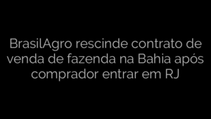 ​BrasilAgro rescinde contrato de venda de fazenda na Bahia após comprador entrar em RJ 